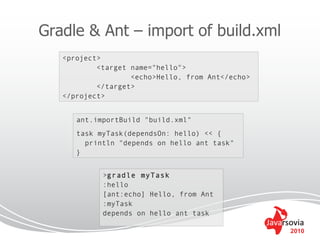 Gradle & Ant – import of build.xml
   <project>
           <target name="hello">
                   <echo>Hello, from Ant</echo>
           </target>
   </project>


      ant.importBuild "build.xml"
      task myTask(dependsOn: hello) << {
        println "depends on hello ant task"
      }


            >gradle myTask
            :hello
            [ant:echo] Hello, from Ant
            :myTask
            depends on hello ant task

                                                  2010
 