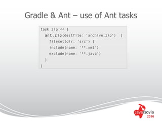 Gradle & Ant – use of Ant tasks
    task zip << {
        ant.zip(destfile: 'archive.zip')   {
            fileset(dir: 'src') {
            include(name: '**.xml')
            exclude(name: '**.java')
        }
    }




                                               2010
 