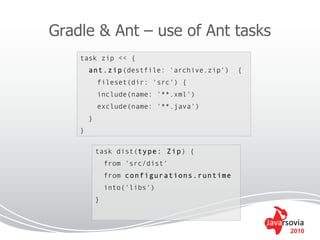Gradle & Ant – use of Ant tasks
    task zip << {
        ant.zip(destfile: 'archive.zip')      {
            fileset(dir: 'src') {
            include(name: '**.xml')
            exclude(name: '**.java')
        }
    }

            task dist(type: Zip) {
                from 'src/dist‘
                from configurations.runtime
                into('libs‘)
            }



                                                  2010
 