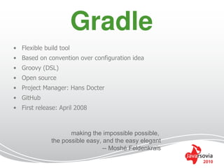 • Flexible build tool
• Based on convention over configuration idea
• Groovy (DSL)
• Open source
• Project Manager: Hans Docter
• GitHub
• First release: April 2008



                     making the impossible possible,
              the possible easy, and the easy elegant
                                 -- Moshé Feldenkrais

                                                        2010
 