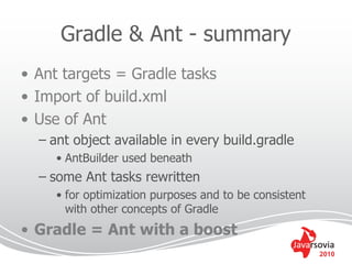 Gradle & Ant - summary
• Ant targets = Gradle tasks
• Import of build.xml
• Use of Ant
  – ant object available in every build.gradle
     • AntBuilder used beneath
  – some Ant tasks rewritten
     • for optimization purposes and to be consistent
       with other concepts of Gradle
• Gradle = Ant with a boost
                                                        2010
 