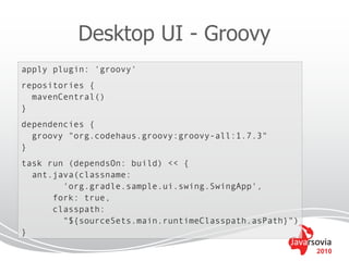 Desktop UI - Groovy
apply plugin: 'groovy'
repositories {
  mavenCentral()
}
dependencies {
  groovy "org.codehaus.groovy:groovy-all:1.7.3"
}
task run (dependsOn: build) << {
  ant.java(classname:
        'org.gradle.sample.ui.swing.SwingApp',
      fork: true,
      classpath:
        "${sourceSets.main.runtimeClasspath.asPath}")
}

                                                        2010
 