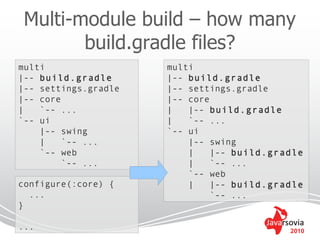 Multi-module build – how many
        build.gradle files?
multi                 multi
|-- build.gradle      |-- build.gradle
|-- settings.gradle   |-- settings.gradle
|-- core              |-- core
|   `-- ...           |   |-- build.gradle
`-- ui                |   `-- ...
    |-- swing         `-- ui
    |    `-- ...          |-- swing
    `-- web               |    |-- build.gradle
         `-- ...          |    `-- ...
                          `-- web
configure(:core) {        |    |-- build.gradle
  ...                          `-- ...
}

...                                         2010
 