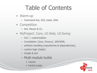 Table of Contents
• Warm-up
   – Command line, GUI, tasks, DAG
• Competition
   – Ant, Maven & Co
• MyProject: Core, UI:Web, UI:Swing
   – CoC + customization
   – Compilation (Java, Groovy), JAR/WAR,
   – artifacts handling (repositories & dependencies),
   – custom logic (tasks)
   – Gradle & Ant
   – Multi-module builds
       • Layout
       • Partial builds
                                                         2010
 