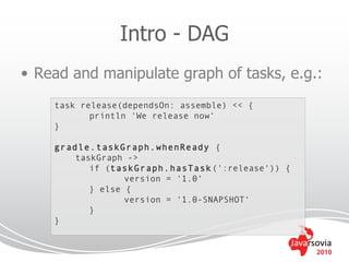 Intro - DAG
• Read and manipulate graph of tasks, e.g.:
    task release(dependsOn: assemble) << {
           println 'We release now‘
    }

    gradle.taskGraph.whenReady {
        taskGraph ->
           if (taskGraph.hasTask (':release')) {
                  version = '1.0‘
           } else {
                  version = '1.0-SNAPSHOT‘
           }
    }


                                                   2010
 