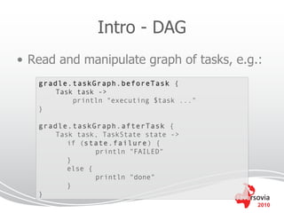 Intro - DAG
• Read and manipulate graph of tasks, e.g.:
   gradle.taskGraph.beforeTask {
       Task task ->
           println "executing $task ..."
   }

   gradle.taskGraph.afterTask {
       Task task, TaskState state ->
          if (state.failure ) {
                 println "FAILED"
          }
          else {
                 println "done"
          }
   }
                                           2010
 