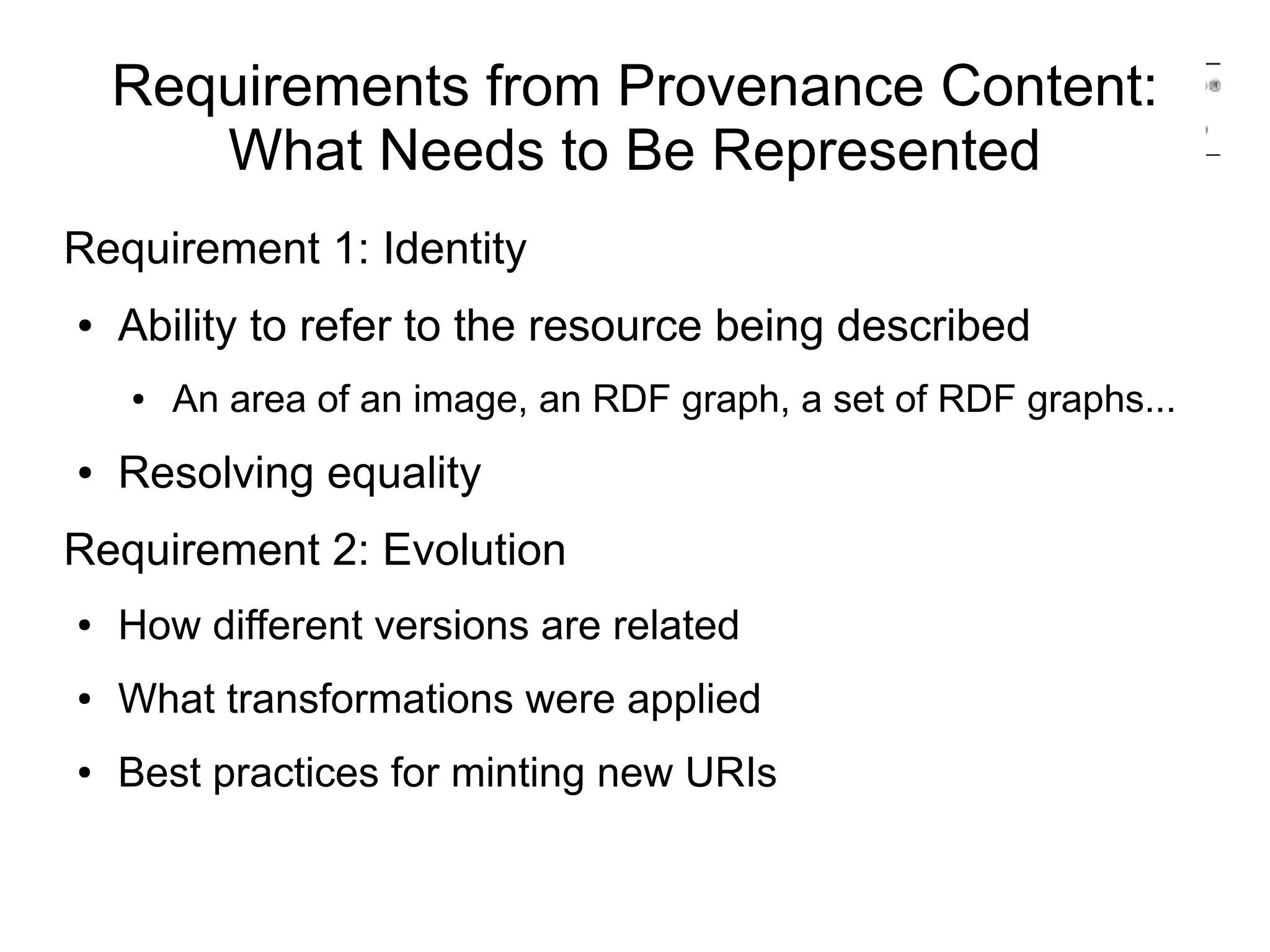 Requirements from Provenance Content:
       What Needs to Be Represented
Requirement 1: Identity
●   Ability to refer to the resource being described
    ●   An area of an image, an RDF graph, a set of RDF graphs...
●   Resolving equality
Requirement 2: Evolution
●   How different versions are related
●   What transformations were applied
●   Best practices for minting new URIs
 