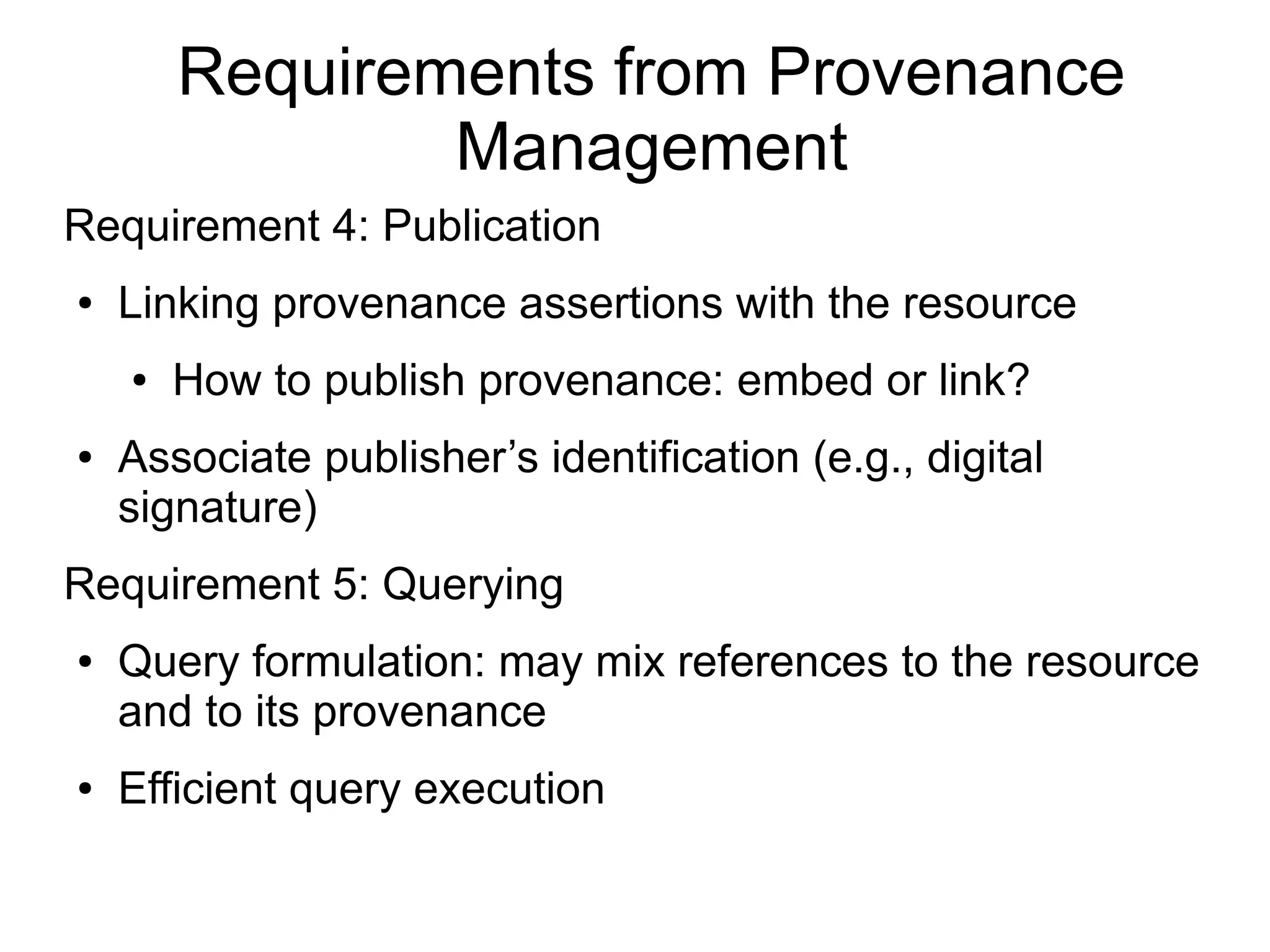 Requirements from Provenance
                Management
Requirement 4: Publication
●   Linking provenance assertions with the resource
    ●   How to publish provenance: embed or link?
●   Associate publisher’s identification (e.g., digital
    signature)
Requirement 5: Querying
●   Query formulation: may mix references to the resource
    and to its provenance
●   Efficient query execution
 