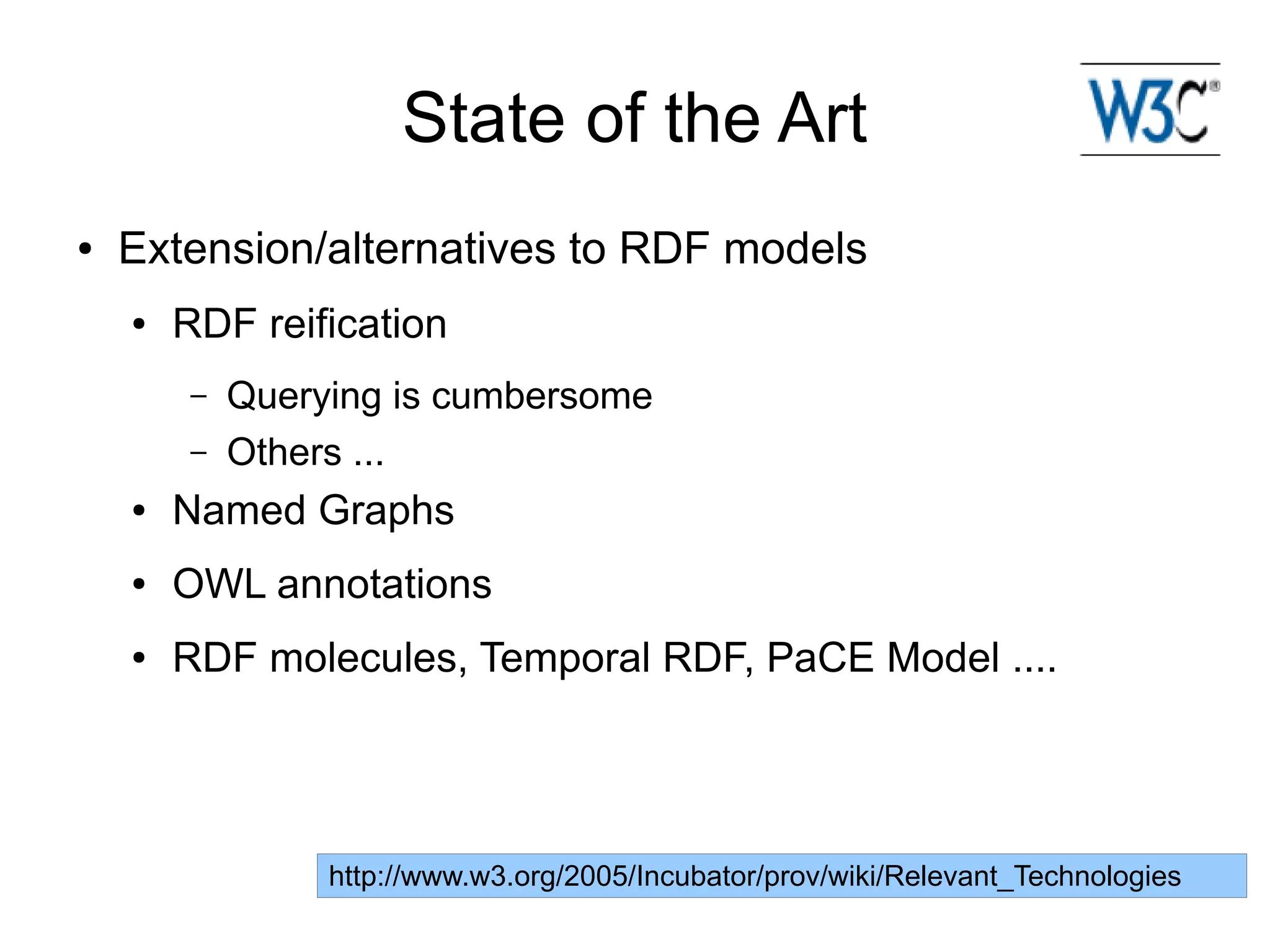 State of the Art
●   Extension/alternatives to RDF models
    ●   RDF reification
        –   Querying is cumbersome
        –   Others ...
    ●   Named Graphs
    ●   OWL annotations
    ●   RDF molecules, Temporal RDF, PaCE Model ....




                 http://www.w3.org/2005/Incubator/prov/wiki/Relevant_Technologies
 