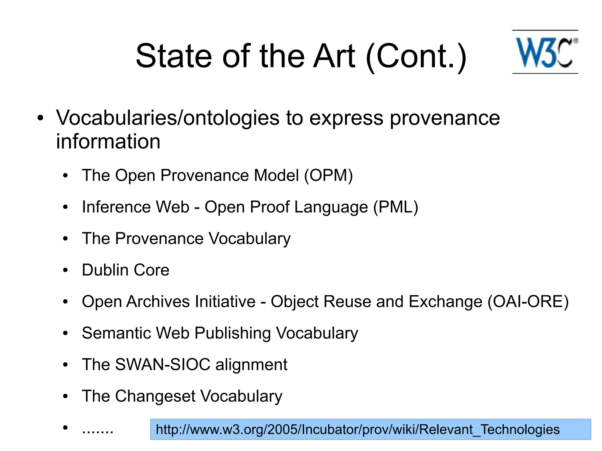 State of the Art (Cont.)
●   Vocabularies/ontologies to express provenance
    information
    ●   The Open Provenance Model (OPM)
    ●   Inference Web - Open Proof Language (PML)
    ●   The Provenance Vocabulary
    ●   Dublin Core
    ●   Open Archives Initiative - Object Reuse and Exchange (OAI-ORE)
    ●   Semantic Web Publishing Vocabulary
    ●   The SWAN-SIOC alignment
    ●   The Changeset Vocabulary
    ●   .......    http://www.w3.org/2005/Incubator/prov/wiki/Relevant_Technologies
 
