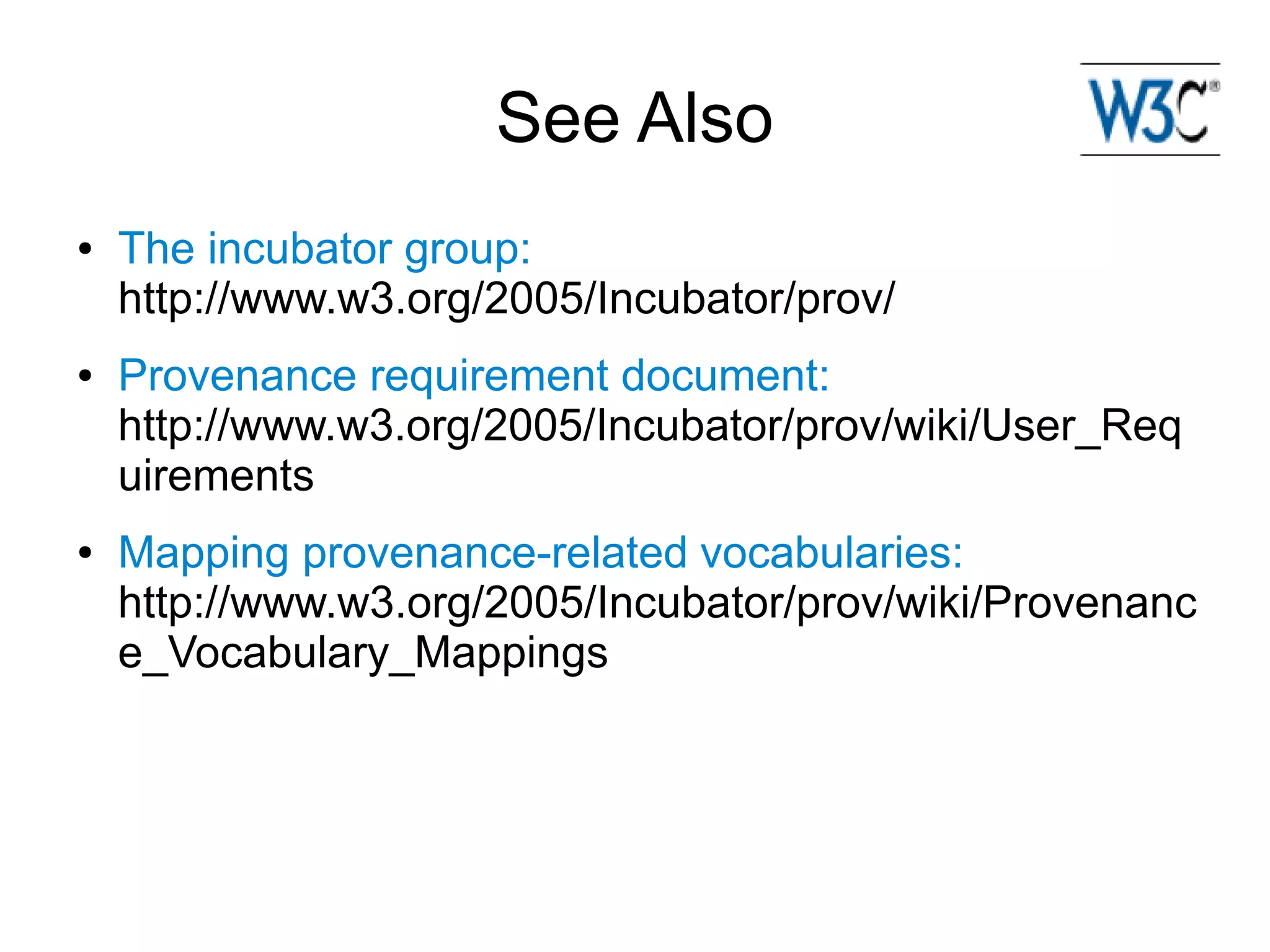 See Also
●   The incubator group:
    http://www.w3.org/2005/Incubator/prov/
●   Provenance requirement document:
    http://www.w3.org/2005/Incubator/prov/wiki/User_Req
    uirements
●   Mapping provenance-related vocabularies:
    http://www.w3.org/2005/Incubator/prov/wiki/Provenanc
    e_Vocabulary_Mappings
 
