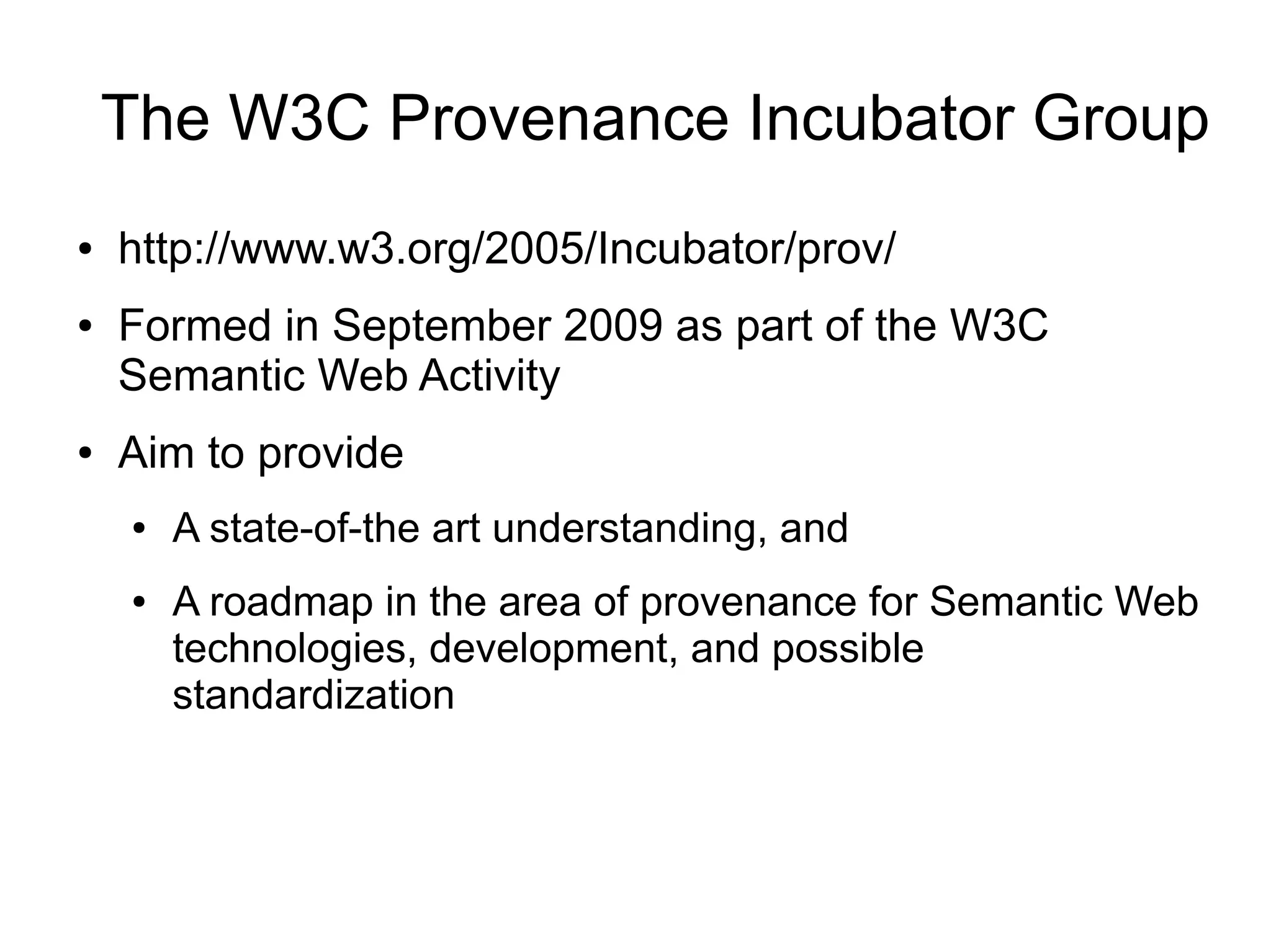 The W3C Provenance Incubator Group
●   http://www.w3.org/2005/Incubator/prov/
●   Formed in September 2009 as part of the W3C
    Semantic Web Activity
●   Aim to provide
    ●   A state-of-the art understanding, and
    ●   A roadmap in the area of provenance for Semantic Web
        technologies, development, and possible
        standardization
 