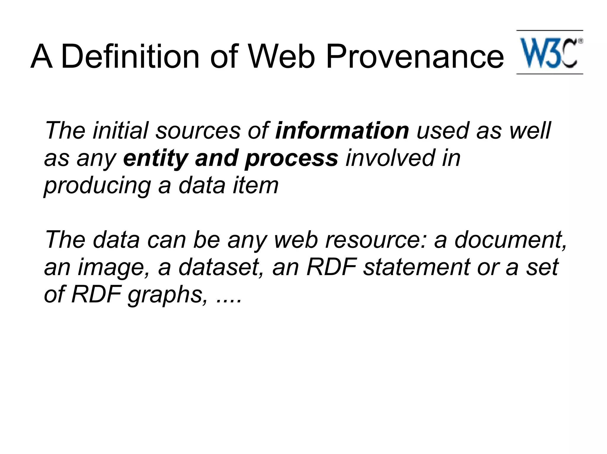 A Definition of Web Provenance

The initial sources of information used as well
as any entity and process involved in
producing a data item

The data can be any web resource: a document,
an image, a dataset, an RDF statement or a set
of RDF graphs, ....
 