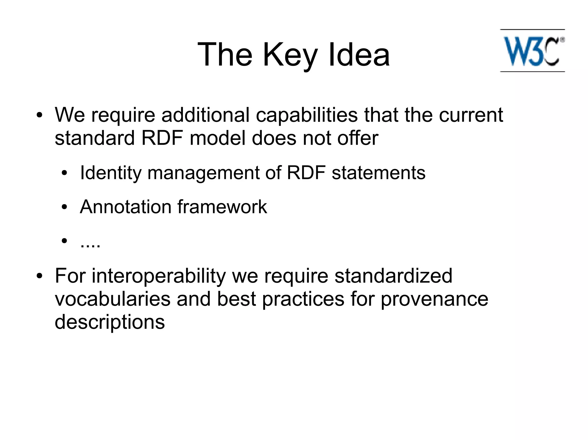 The Key Idea
●   We require additional capabilities that the current
    standard RDF model does not offer
    ●   Identity management of RDF statements
    ●   Annotation framework
    ●   ....
●   For interoperability we require standardized
    vocabularies and best practices for provenance
    descriptions
 