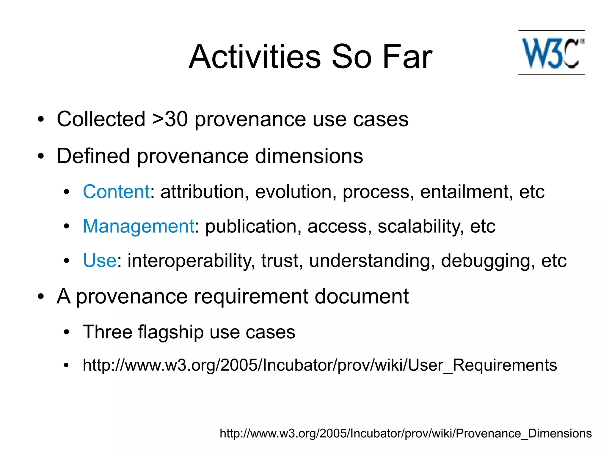 Activities So Far
●   Collected >30 provenance use cases
●   Defined provenance dimensions
    ●   Content: attribution, evolution, process, entailment, etc
    ●   Management: publication, access, scalability, etc
    ●   Use: interoperability, trust, understanding, debugging, etc
●   A provenance requirement document
    ●   Three flagship use cases
    ●   http://www.w3.org/2005/Incubator/prov/wiki/User_Requirements


                         http://www.w3.org/2005/Incubator/prov/wiki/Provenance_Dimensions
 