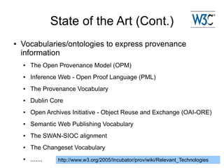 State of the Art (Cont.)
●   Vocabularies/ontologies to express provenance
    information
    ●   The Open Provenance Model (OPM)
    ●   Inference Web - Open Proof Language (PML)
    ●   The Provenance Vocabulary
    ●   Dublin Core
    ●   Open Archives Initiative - Object Reuse and Exchange (OAI-ORE)
    ●   Semantic Web Publishing Vocabulary
    ●   The SWAN-SIOC alignment
    ●   The Changeset Vocabulary
    ●   .......    http://www.w3.org/2005/Incubator/prov/wiki/Relevant_Technologies
 