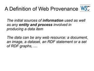 A Definition of Web Provenance

The initial sources of information used as well
as any entity and process involved in
producing a data item

The data can be any web resource: a document,
an image, a dataset, an RDF statement or a set
of RDF graphs, ....
 