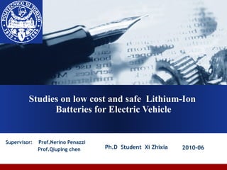 Studies on low cost and safe  Lithium-Ion  Batteries for Electric Vehicle Supervisor:  Prof.Nerino Penazzi Prof.Qiuping chen Ph.D  Student  Xi Zhixia  2010-06   