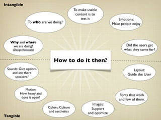 Intangible
                                             To make usable
                                              content is to
                                                 test it               Emotions:
                To who are we doing?                                Make people enjoy



   Why and where
    we are doing?                                                           Did the users get
    (Design Rationale)                                                     what they came for?


                              How to do it then?
 Sounds: Give options                                                           Layout:
    and are there                                                            Guide the User
      speakers?


             Motion:
          How heavy and                                                 Fonts that work
           does it open?
                                                                        and few of them.
                                                       Images:
                           Colors: Culture             Support
                           and aesthetics            and optimize
Tangible
 