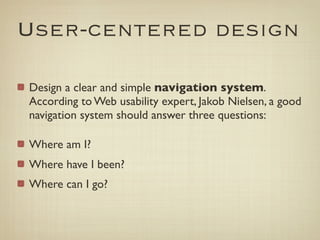 User-centered design

Design a clear and simple navigation system.
According to Web usability expert, Jakob Nielsen, a good
navigation system should answer three questions:

Where am I?
Where have I been?
Where can I go?
 