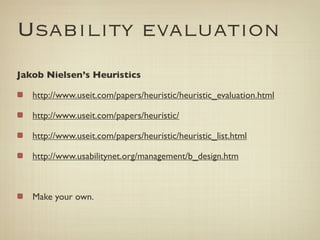 Usability evaluation
Jakob Nielsen’s Heuristics

   http://www.useit.com/papers/heuristic/heuristic_evaluation.html

   http://www.useit.com/papers/heuristic/

   http://www.useit.com/papers/heuristic/heuristic_list.html

   http://www.usabilitynet.org/management/b_design.htm



   Make your own.
 