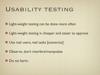 Usability testing
Light-weight testing can be done more often

Light-weight testing is cheaper and easier to approve

Use real users, real tasks [scenarios]

Observe, don’t interfere/manipulate

Do no harm.
 