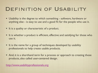 Deﬁnition of Usability
• Usability is the degree to which something - software, hardware or
  anything else - is easy to use and a good ﬁt for the people who use it.

• It is a quality or characteristic of a product.
• It is whether a product is efﬁcient, effective and satisfying for those who
  use it.

• It is the name for a group of techniques developed by usability
  professionals to help create usable products.

• And, it is a shorthand term for a process or approach to creating those
  products, also called user-centered design.
	

http://www.usabilityprofessionals.org
 