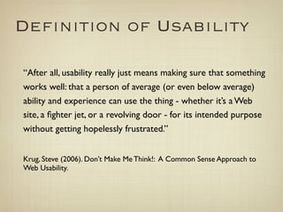 Deﬁnition of Usability

	

 “After all, usability really just means making sure that something
    works well: that a person of average (or even below average)
    ability and experience can use the thing - whether it’s a Web
    site, a ﬁghter jet, or a revolving door - for its intended purpose
    without getting hopelessly frustrated.”


	

 Krug, Steve (2006). Don’t Make Me Think!: A Common Sense Approach to
    Web Usability.
 