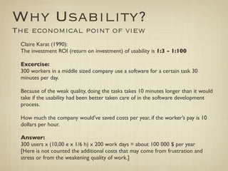 Why Usability?
The economical point of view
 Claire Karat (1990):
 The investment ROI (return on investment) of usability is 1:3 - 1:100

 Excercise:
 300 workers in a middle sized company use a software for a certain task 30
 minutes per day.

 Because of the weak quality, doing the tasks takes 10 minutes longer than it would
 take if the usability had been better taken care of in the software development
 process.

 How much the company would’ve saved costs per year, if the worker’s pay is 10
 dollars per hour.

 Answer:
 300 users x (10,00 e x 1/6 h) x 200 work days = about 100 000 $ per year
 [Here is not counted the additional costs that may come from frustration and
 stress or from the weakening quality of work.]
 