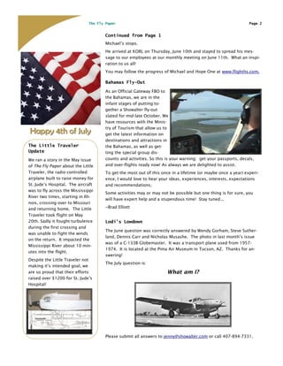 The Fly Paper                                                                   Page 2


                                       Continued from Page 1
                                       Michael’s stops.
                                       He arrived at KORL on Thursday, June 10th and stayed to spread his mes-
                                       sage to our employees at our monthly meeting on June 11th. What an inspi-
                                       ration to us all!
                                       You may follow the progress of Michael and Hope One at www.flighths.com.

                                       Bahamas Fly-Out

                                       As an Official Gateway FBO to
                                       the Bahamas, we are in the
                                       infant stages of putting to-
                                       gether a Showalter fly-out
                                       slated for mid-late October. We
                                       have resources with the Minis-
                                       try of Tourism that allow us to
Happy 4th of July                      get the latest information on
                                       destinations and attractions in
The Little Traveler                    the Bahamas, as well as get-
Update                                 ting the special group dis-
We ran a story in the May issue        counts and activities. So this is your warning: get your passports, decals,
of The Fly Paper about the Little      and over-flights ready now! As always we are delighted to assist.
Traveler, the radio controlled         To get the most out of this once in a lifetime (or maybe once a year) experi-
airplane built to raise money for      ence, I would love to hear your ideas, experiences, interests, expectations
St. Jude’s Hospital. The aircraft      and recommendations.
was to fly across the Mississippi
                                       Some activities may or may not be possible but one thing is for sure, you
River two times, starting in Illi-
                                       will have expert help and a stupendous time! Stay tuned...
nois, crossing over to Missouri
and returning home. The Little         ~Brad Elliott
Traveler took flight on May
20th. Sadly it fought turbulence       Lodi’s Lowdown
during the first crossing and
                                       The June question was correctly answered by Wendy Gorham, Steve Suther-
was unable to fight the winds
                                       land, Dennis Carr and Nicholas Musashe. The photo in last month’s issue
on the return. It impacted the
                                       was of a C-133B Globemaster. It was a transport plane used from 1957-
Mississippi River about 10 min-
                                       1974. It is located at the Pima Air Museum in Tucson, AZ. Thanks for an-
utes into the flight.
                                       swering!
Despite the Little Traveler not
                                       The July question is:
making it’s intended goal, we
are so proud that their efforts                                       What am I?
raised over $1200 for St. Jude’s
Hospital!




                                       Please submit all answers to jenny@showalter.com or call 407-894-7331.
 