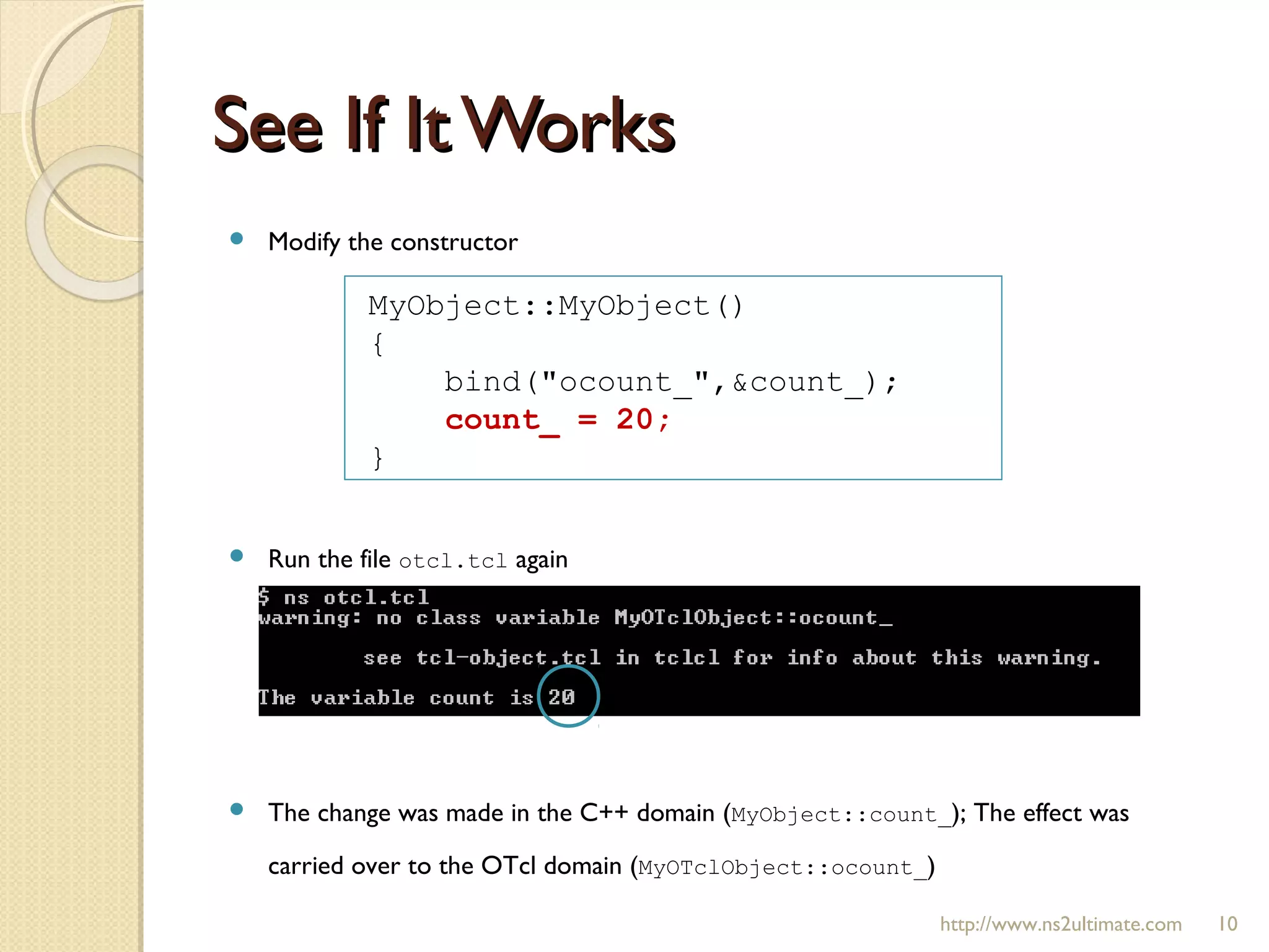  Modify the constructor
 Run the file otcl.tcl again
 The change was made in the C++ domain (MyObject::count_); The effect was
carried over to the OTcl domain (MyOTclObject::ocount_)
See If It WorksSee If It Works
http://www.ns2ultimate.com 10
MyObject::MyObject()
{
bind("ocount_",&count_);
count_ = 20;
}
 