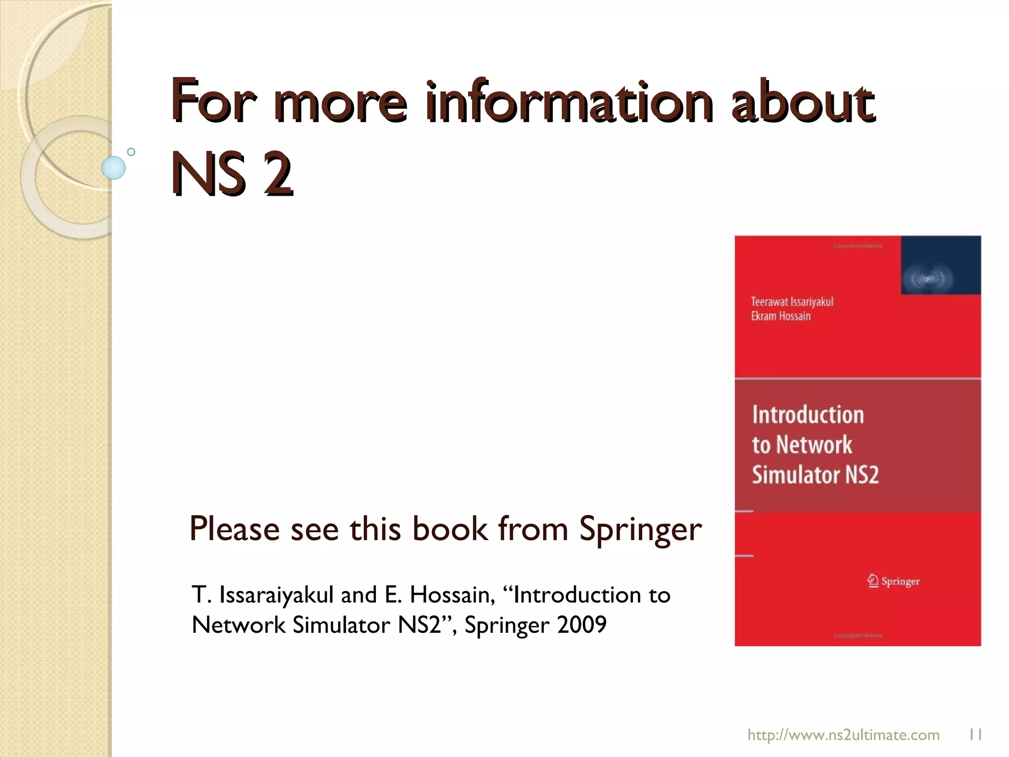 For more information aboutFor more information about
NS 2NS 2
Please see this book from Springer
T. Issaraiyakul and E. Hossain, “Introduction to
Network Simulator NS2”, Springer 2009
http://www.ns2ultimate.com 11
 
