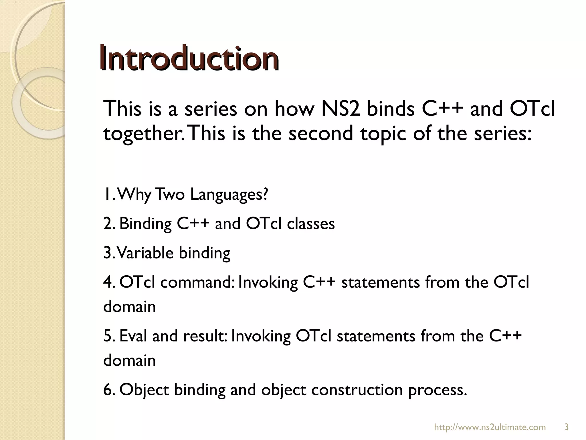 IntroductionIntroduction
This is a series on how NS2 binds C++ and OTcl
together.This is the second topic of the series:
1.Why Two Languages?
2. Binding C++ and OTcl classes
3.Variable binding
4. OTcl command: Invoking C++ statements from the OTcl
domain
5. Eval and result: Invoking OTcl statements from the C++
domain
6. Object binding and object construction process.
http://www.ns2ultimate.com 3
 