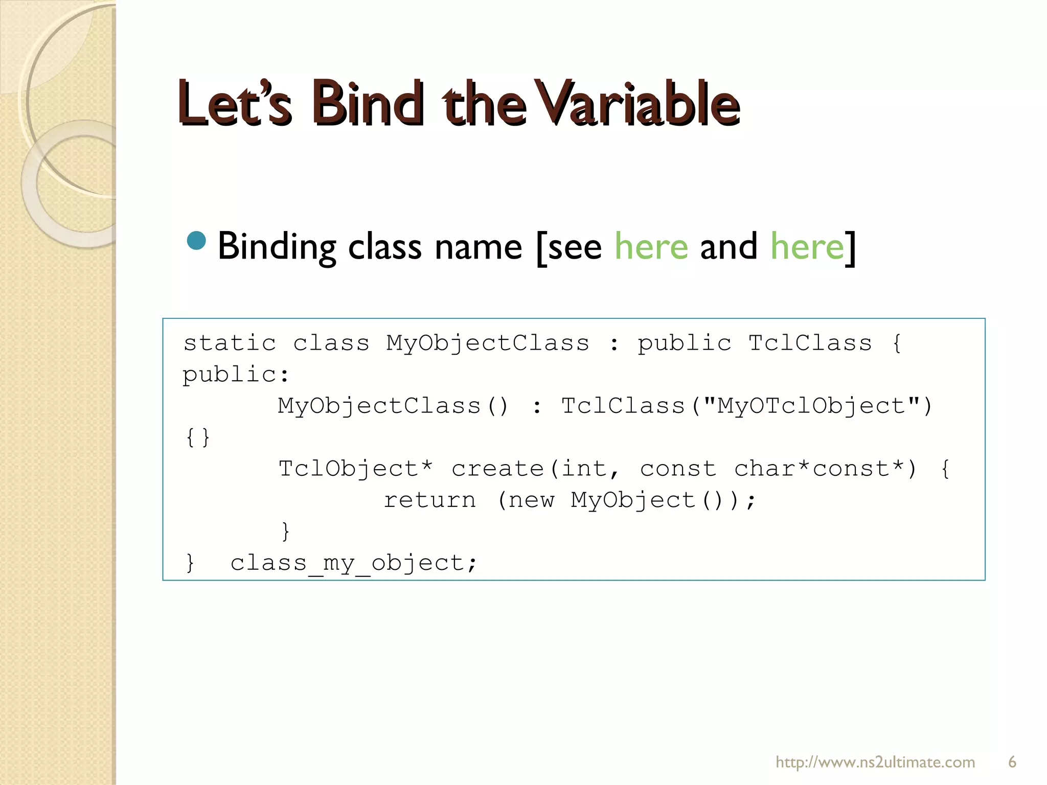 Let’s Bind theVariableLet’s Bind theVariable
Binding class name [see here and here]
http://www.ns2ultimate.com 6
static class MyObjectClass : public TclClass {
public:
MyObjectClass() : TclClass("MyOTclObject")
{}
TclObject* create(int, const char*const*) {
return (new MyObject());
}
} class_my_object;
 