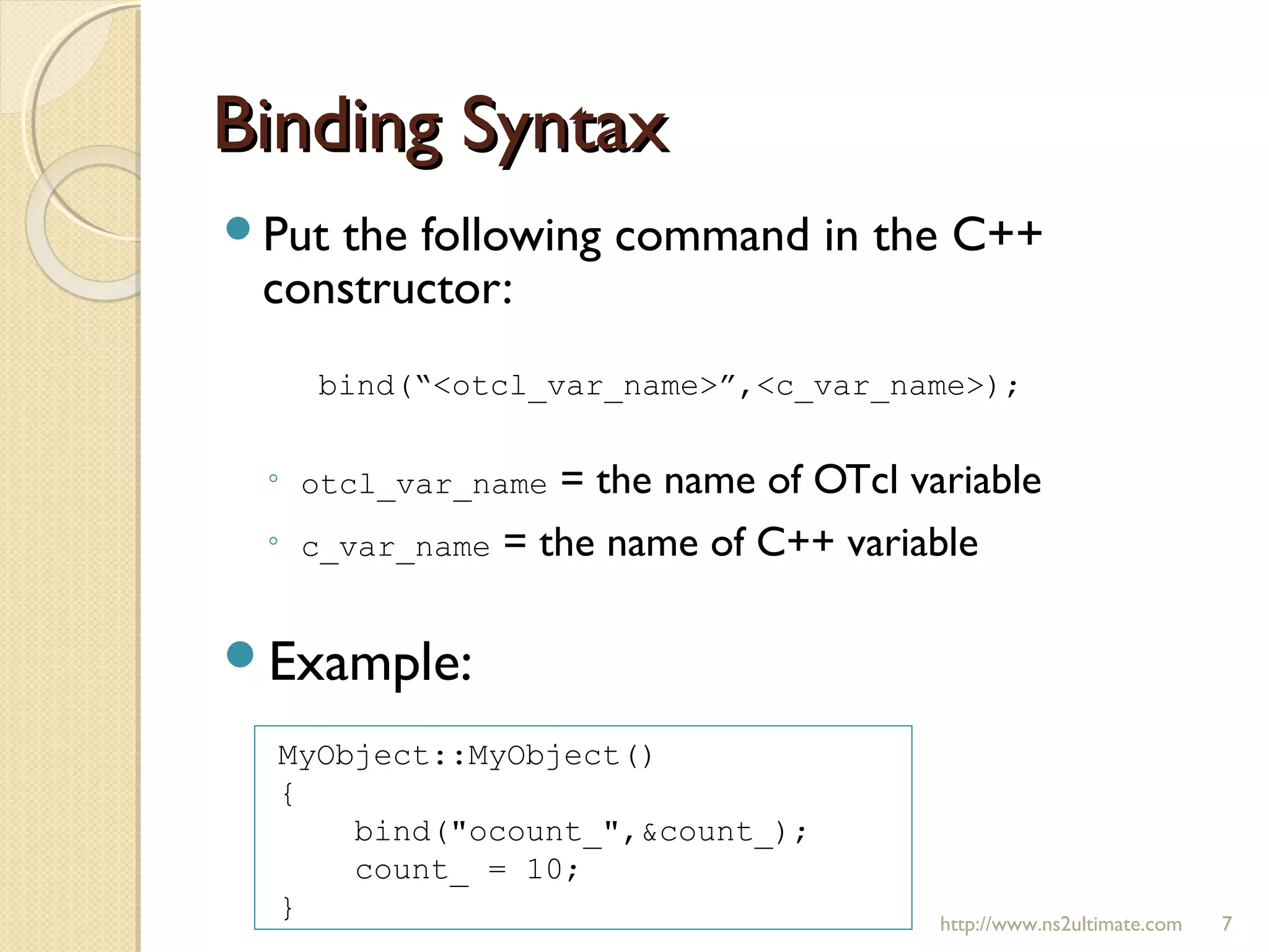 Binding SyntaxBinding Syntax
Put the following command in the C++
constructor:
◦ otcl_var_name = the name of OTcl variable
◦ c_var_name = the name of C++ variable
Example:
http://www.ns2ultimate.com 7
bind(“<otcl_var_name>”,<c_var_name>);
MyObject::MyObject()
{
bind("ocount_",&count_);
count_ = 10;
}
 