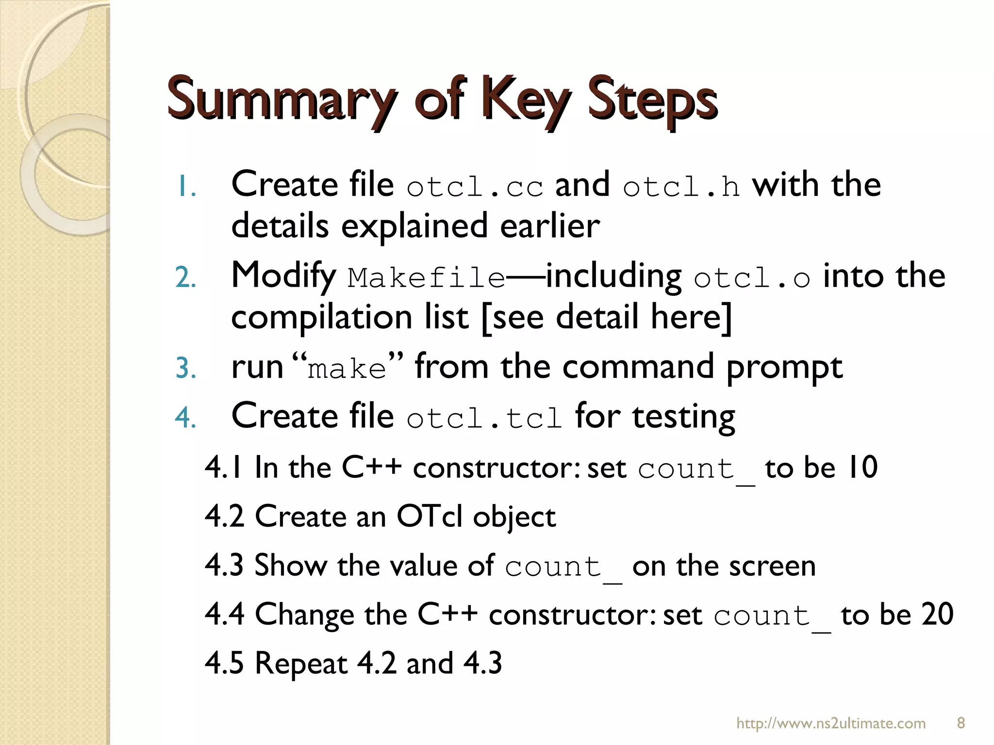 Summary of Key StepsSummary of Key Steps
1. Create file otcl.cc and otcl.h with the
details explained earlier
2. Modify Makefile—including otcl.o into the
compilation list [see detail here]
3. run “make” from the command prompt
4. Create file otcl.tcl for testing
4.1 In the C++ constructor: set count_ to be 10
4.2 Create an OTcl object
4.3 Show the value of count_ on the screen
4.4 Change the C++ constructor: set count_ to be 20
4.5 Repeat 4.2 and 4.3
http://www.ns2ultimate.com 8
 