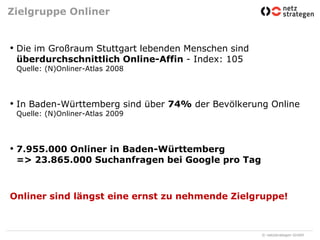 Zielgruppe OnlinerDie im Großraum Stuttgart lebenden Menschen sind überdurchschnittlich Online-Affin - Index: 105Quelle: (N)Onliner-Atlas 2008In Baden-Württemberg sind über 74% der Bevölkerung OnlineQuelle: (N)Onliner-Atlas 20097.955.000 Onliner in Baden-Württemberg=> 23.865.000 Suchanfragen bei Google pro TagOnliner sind längst eine ernst zu nehmende Zielgruppe!