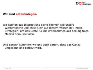 Wir sind netzstrategen. Wir kennen das Internet und seine Themen wie unsere Westentasche und entwickeln auf diesem Wissen mit Ihnen Strategien, um das Beste für Ihr Unternehmen aus den digitalen Medien herauszuholen.Und danach kümmern wir uns auch darum, dass das Ganze umgesetzt und betreut wird.13.09.20102
