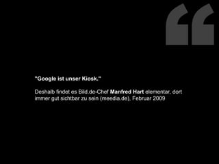 “"Google ist unser Kiosk."Deshalb findet es Bild.de-Chef Manfred Hart elementar, dort immer gut sichtbar zu sein (meedia.de), Februar 2009