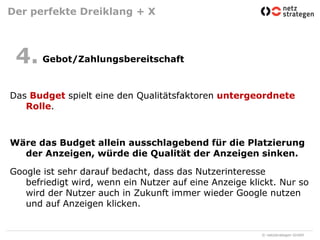 Der perfekte Dreiklang + X	 Gebot/ZahlungsbereitschaftDas Budget spielt eine den Qualitätsfaktoren untergeordnete Rolle.Wäre das Budget allein ausschlagebend für die Platzierung der Anzeigen, würde die Qualität der Anzeigen sinken.Google ist sehr darauf bedacht, dass das Nutzerinteresse befriedigt wird, wenn ein Nutzer auf eine Anzeige klickt. Nur so wird der Nutzer auch in Zukunft immer wieder Google nutzen und auf Anzeigen klicken.4.