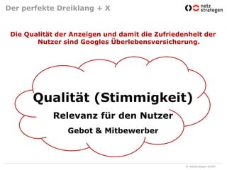 Der perfekte Dreiklang + XDie Qualität der Anzeigen und damit die Zufriedenheit der Nutzer sind Googles Überlebensversicherung. Qualität (Stimmigkeit)Relevanz für den NutzerGebot & Mitbewerber