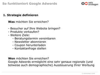 So funktioniert Google Adwords1. Strategie definierenWas möchten Sie erreichen?- Besucher auf Ihre Website bringen?- Produkte verkaufen?- Weitere Ziele:	- Beratungstermin vereinbaren	- Newsletter abonnieren	- Coupon herunterladen	- Kontaktanfrage stellenWen möchten Sie erreichen?Google Adwords ermöglicht eine sehr genaue regionale (und teilweise auch demographische) Aussteuerung Ihrer Werbung