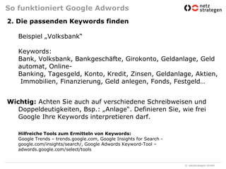 So funktioniert Google Adwords2. Die passenden Keywords findenBeispiel „Volksbank“Keywords:Bank, Volksbank, Bankgeschäfte, Girokonto, Geldanlage, Geldautomat, Online-Banking, Tagesgeld, Konto, Kredit, Zinsen, Geldanlage, Aktien, Immobilien, Finanzierung, Geld anlegen, Fonds, Festgeld…Wichtig: Achten Sie auch auf verschiedene Schreibweisen und Doppeldeutigkeiten, Bsp.: „Anlage“. Definieren Sie, wie frei Google Ihre Keywords interpretieren darf.Hilfreiche Tools zum Ermitteln von Keywords:Google Trends – trends.google.com, Google InsightsforSearch - google.com/insights/search/, Google AdwordsKeyword-Tool – adwords.google.com/select/tools