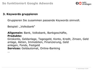 So funktioniert Google Adwords3. Keywords gruppierenGruppieren Sie zusammen passende Keywords sinnvoll.Beispiel: „Volksbank“Allgemein: Bank, Volksbank, Bankgeschäfte, Produkte: Girokonto, Geldanlage, Tagesgeld, Konto, Kredit, Zinsen, Geldanlage, Aktien, Immobilien, Finanzierung, Geld anlegen, Fonds, Festgeld Services: Geldautomat, Online-Banking…