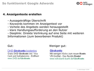 So funktioniert Google Adwords4. Anzeigentexte erstellen- Aussagekräftige Überschrift- Keywords kommen im Anzeigentext vor- Vorteile des Angebots werden herausgestellt- klare Handlungsaufforderung an den Nutzer- Deeplink: Direkte Verlinkung auf eine Seite mit weiteren Informationen (zum beworbenen Produkt)Gut: 				Weniger gut: