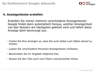 So funktioniert Google Adwords4. Anzeigentexte erstellenErstellen Sie immer mehrere verschiedene Anzeigentexte!Google findet dann automatisch heraus, welcher Anzeigentext von den Nutzern am häufigsten geklickt wird und liefert diese Anzeige dann bevorzugt aus.Texten Sie Ihre Anzeigen so, dass Sie auch selbst Lust hätten darauf zu klicken.Lassen Sie verschiedene Personen Anzeigentexte verfassen.Beschreiben Sie ihr Angebot möglichst klar.Nutzen Sie den Text auch zum Filtern unerwünschter Klicks.