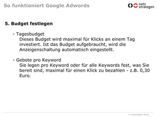 So funktioniert Google Adwords5. Budget festlegen- Tagesbudget	Dieses Budget wird maximal für Klicks an einem Tag 	investiert. Ist das Budget aufgebraucht, wird die 	Anzeigenschaltung automatisch eingestellt. - Gebote pro Keyword	Sie legen pro Keyword oder für alle Keywords fest, was Sie 	bereit sind, maximal für einen Klick zu bezahlen - z.B. 0,30 	Euro. 