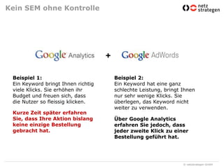 Kein SEM ohne Kontrolle+Beispiel 1:Ein Keyword bringt Ihnen richtig viele Klicks. Sie erhöhen ihr Budget und freuen sich, dass die Nutzer so fleissig klicken.Beispiel 2:Ein Keyword hat eine ganz schlechte Leistung, bringt Ihnen nur sehr wenige Klicks. Sie überlegen, das Keyword nicht weiter zu verwenden. Kurze Zeit später erfahren Sie, dass Ihre Aktion bislang keine einzige Bestellung gebracht hat. Über Google Analytics erfahren Sie jedoch, dass jeder zweite Klick zu einer Bestellung geführt hat.