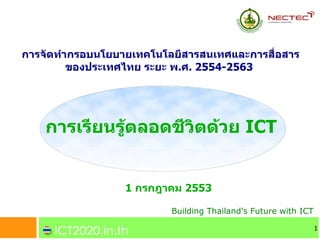 การจดทากรอบนโยบายเทคโนโลยสารสนเทศและการส!อสาร
       ของประเทศไทย ระยะ พ.ศ. 2554-2563




   การเรยนรตลอดชวตดวย ICT


                1 กรกฎาคม 2553

                        Building Thailand's Future with ICT

                                                              1
 