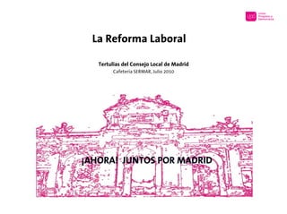 La Reforma Laboral

   Tertulias del Consejo Local de Madrid
         Cafetería SERMAR, Julio 2010




¡AHORA! JUNTOS POR MADRID
 